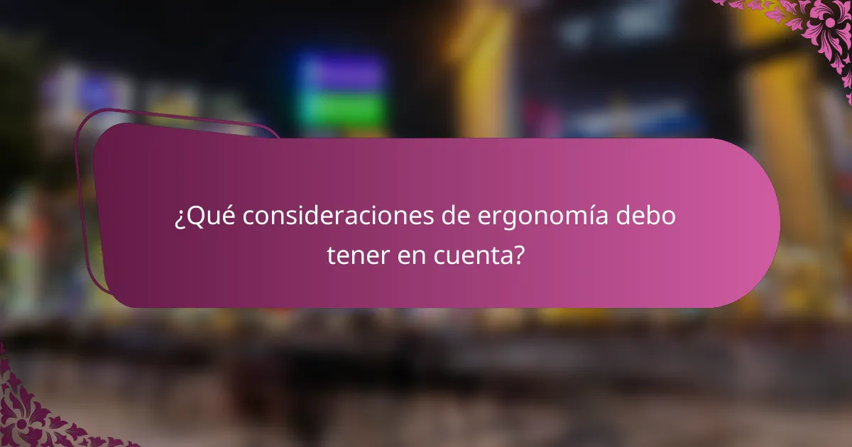 ¿Qué consideraciones de ergonomía debo tener en cuenta?